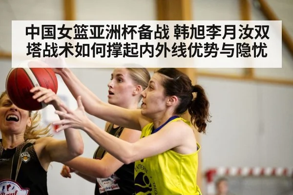 中国女篮亚洲杯备战 韩旭李月汝双塔战术如何撑起内外线优势与隐忧