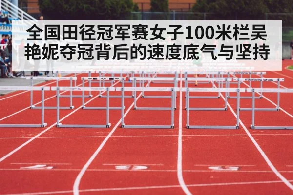 全国田径冠军赛女子100米栏吴艳妮夺冠背后的速度底气与坚持